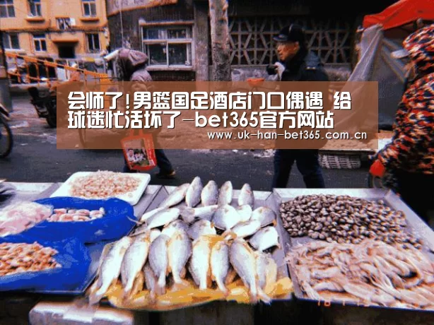 会师了!男篮国足酒店门口偶遇 给球迷忙活坏了-bet365官方网站(图4) bet365官网
