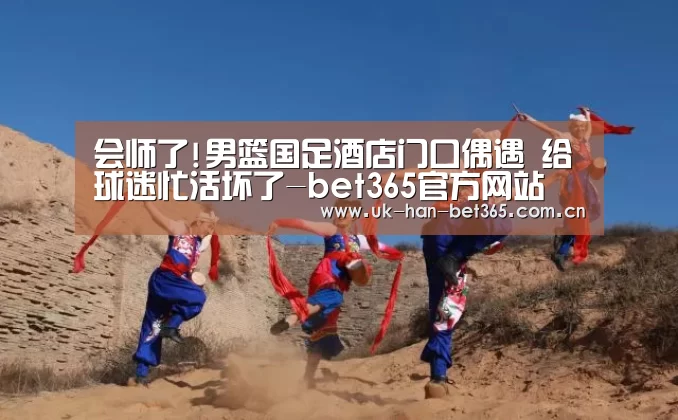 会师了!男篮国足酒店门口偶遇 给球迷忙活坏了-bet365官方网站(图3) bet365入口